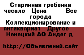 Старинная гребенка чесало › Цена ­ 350 - Все города Коллекционирование и антиквариат » Другое   . Ненецкий АО,Андег д.